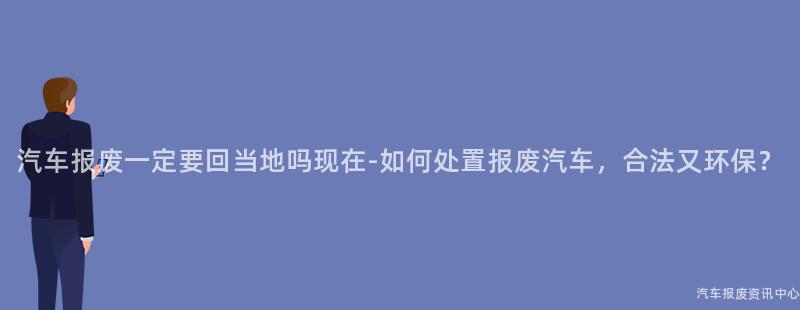 汽车报废一定要回当地吗现在-如何处置报废汽车，合法又环保？