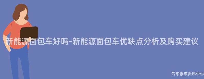 新能源面包车好吗-新能源面包车优缺点分析及购买建议