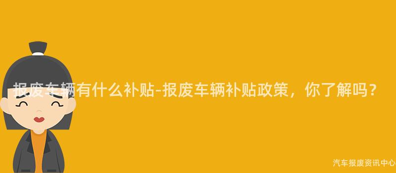 报废车辆有什么补贴-报废车辆补贴政策，你了解吗？