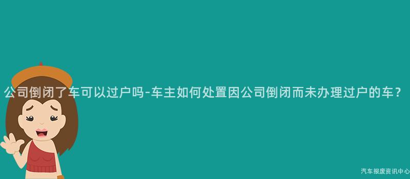 公司倒闭了车可以过户吗-车主如何处置因公司倒闭而未办理过户的车？
