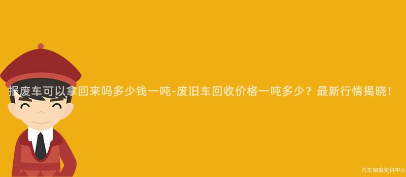 报废车可以拿回来吗多少钱一吨-废旧车回收价格一吨多少？最新行情揭晓！