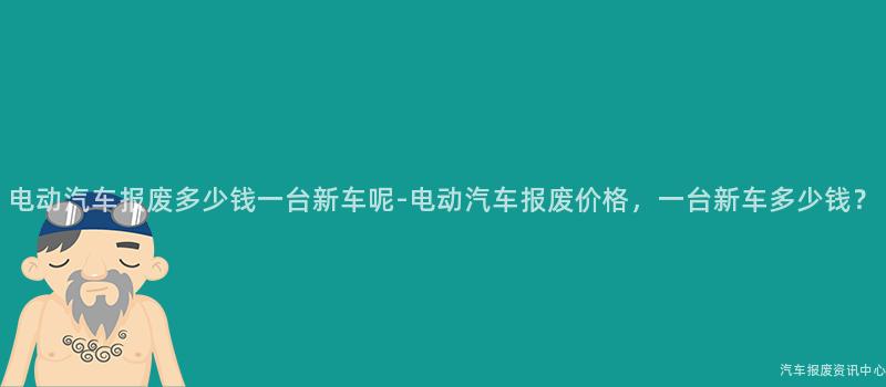 电动汽车报废多少钱一台新车呢-电动汽车报废价格，一台新车多少钱？