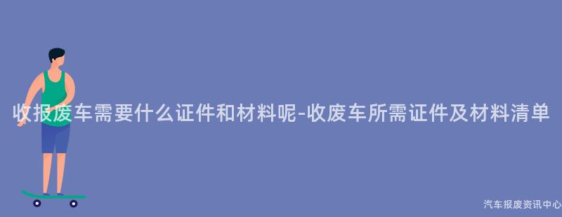 收报废车需要什么证件和材料呢-收废车所需证件及材料清单