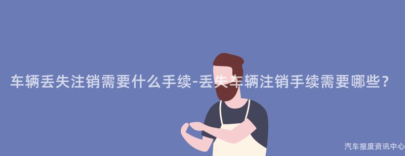 车辆丢失注销需要什么手续-丢失车辆注销手续需要哪些？