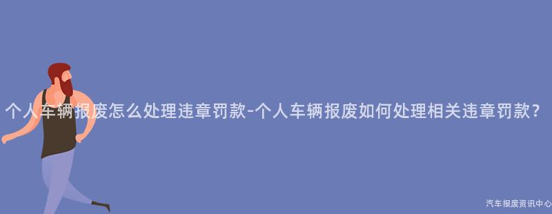 个人车辆报废怎么处理违章罚款-个人车辆报废如何处理相关违章罚款？