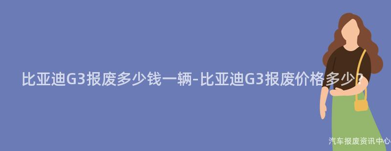 比亚迪G3报废多少钱一辆-比亚迪G3报废价格多少？
