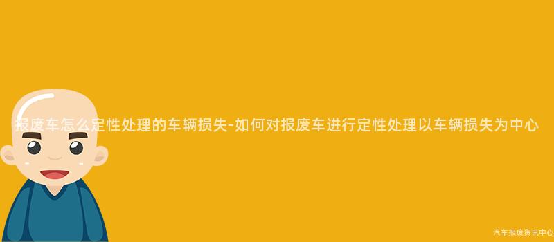 报废车怎么定性处理的车辆损失-如何对报废车进行定性处理以车辆损失为中心