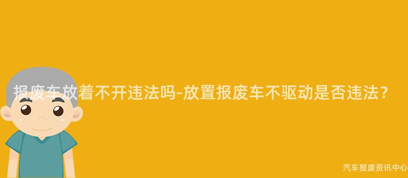 报废车放着不开违法吗-放置报废车不驱动是否违法？