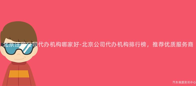 北京注册公司代办机构哪家好-北京公司代办机构排行榜，推荐优质服务商