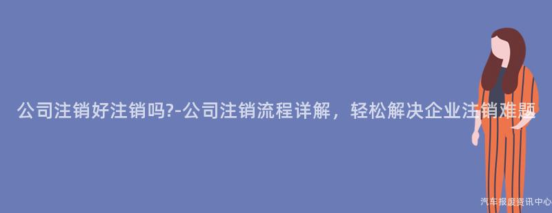 公司注销好注销吗?-公司注销流程详解，轻松解决企业注销难题