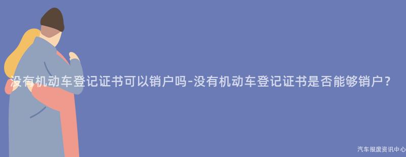 没有机动车登记证书可以销户吗-没有机动车登记证书是否能够销户？