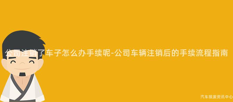 公司注销了车子怎么办手续呢-公司车辆注销后的手续流程指南