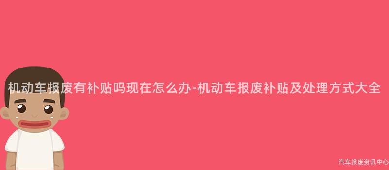 机动车报废有补贴吗现在怎么办-机动车报废补贴及处理方式大全