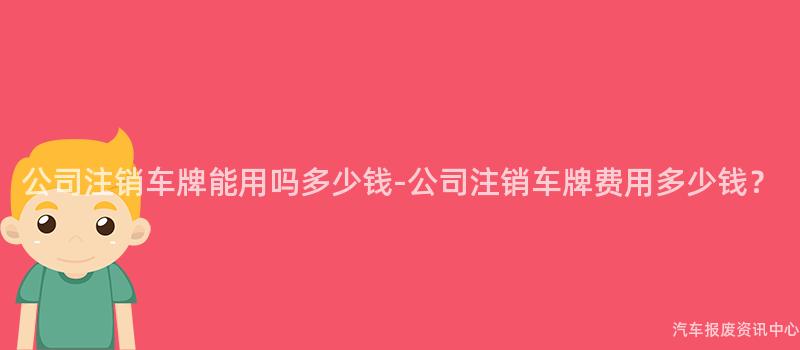 公司注销车牌能用吗多少钱-公司注销车牌费用多少钱？
