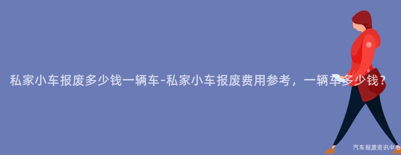 私家小车报废多少钱一辆车-私家小车报废费用参考，一辆车多少钱？