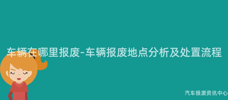 车辆在哪里报废-车辆报废地点分析及处置流程