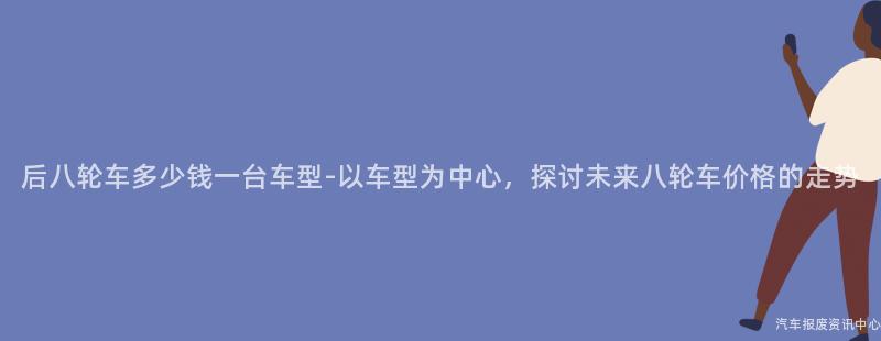 后八轮车多少钱一台车型-以车型为中心，探讨未来八轮车价格的走势