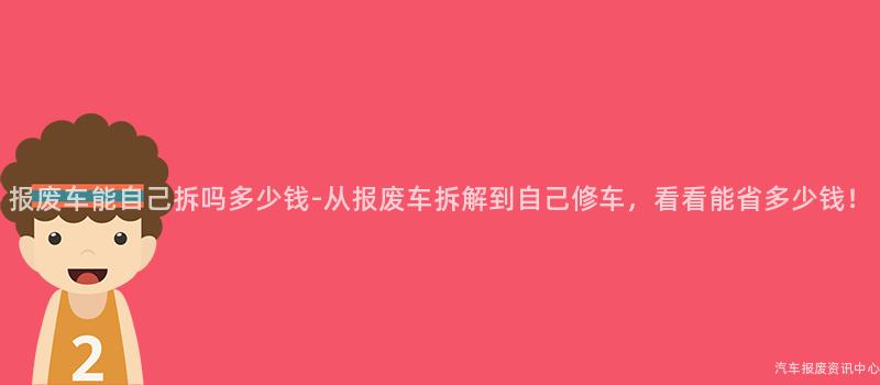 报废车能自己拆吗多少钱-从报废车拆解到自己修车，看看能省多少钱！