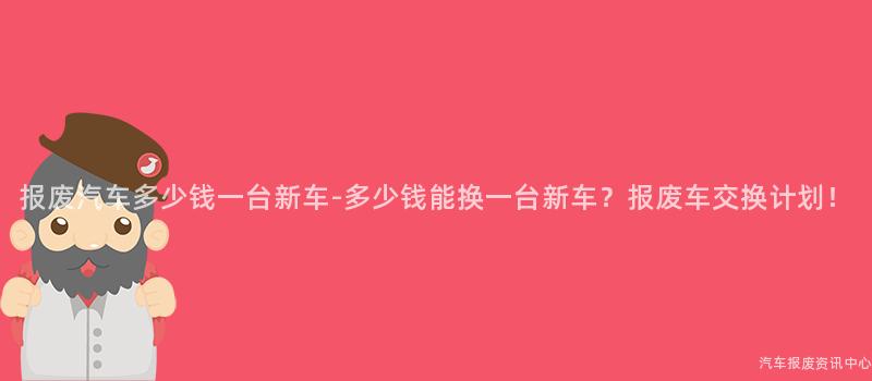 报废汽车多少钱一台新车-多少钱能换一台新车？报废车交换计划！