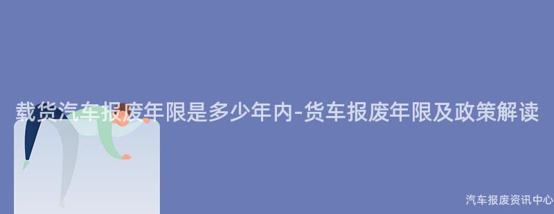 载货汽车报废年限是多少年内-货车报废年限及政策解读