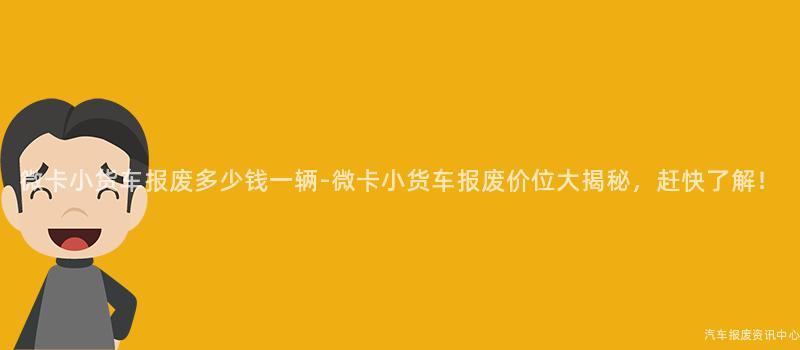 微卡小货车报废多少钱一辆-微卡小货车报废价位大揭秘，赶快了解！