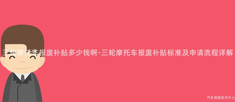三轮摩托车报废补贴多少钱啊-三轮摩托车报废补贴标准及申请流程详解