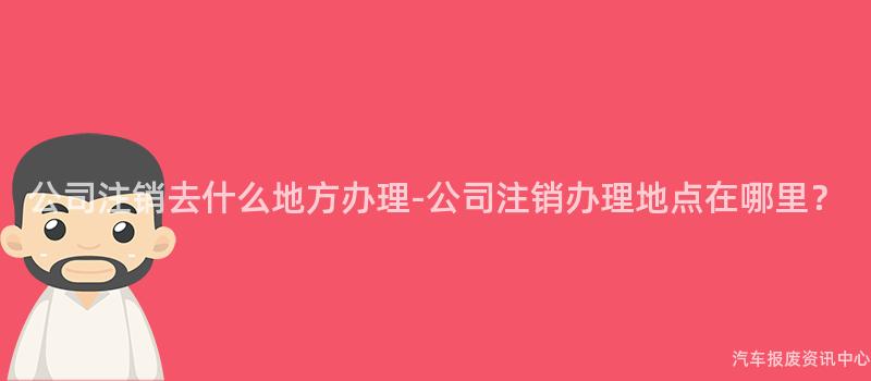 公司注销去什么地方办理-公司注销办理地点在哪里？