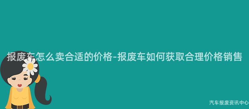 报废车怎么卖合适的价格-报废车如何获取合理价格销售