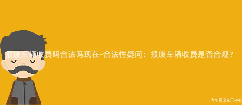 报废车辆收费吗合法吗现在-合法性疑问：报废车辆收费是否合规？