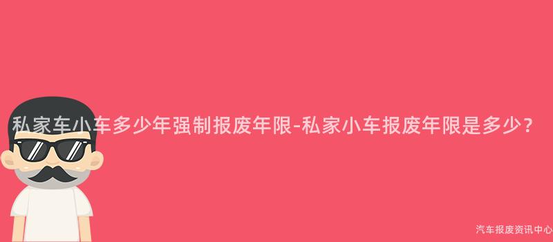 私家车小车多少年强制报废年限-私家小车报废年限是多少？