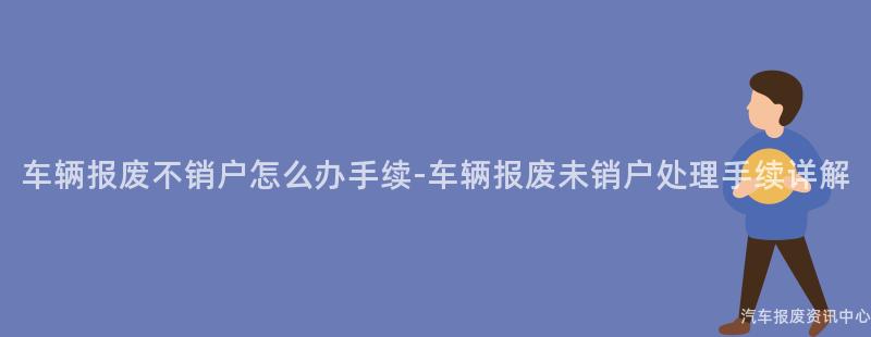 车辆报废不销户怎么办手续-车辆报废未销户处理手续详解