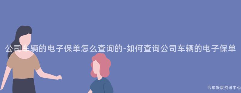 公司车辆的电子保单怎么查询的-如何查询公司车辆的电子保单