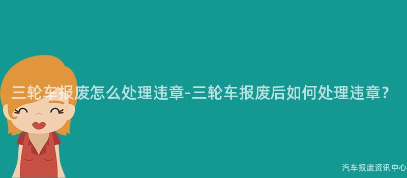 三轮车报废怎么处理违章-三轮车报废后如何处理违章？