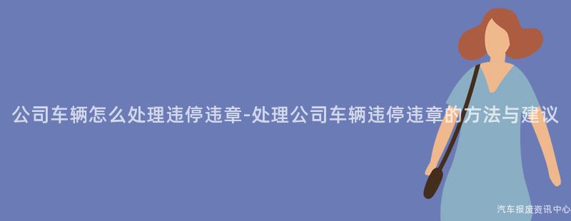 公司车辆怎么处理违停违章-处理公司车辆违停违章的方法与建议