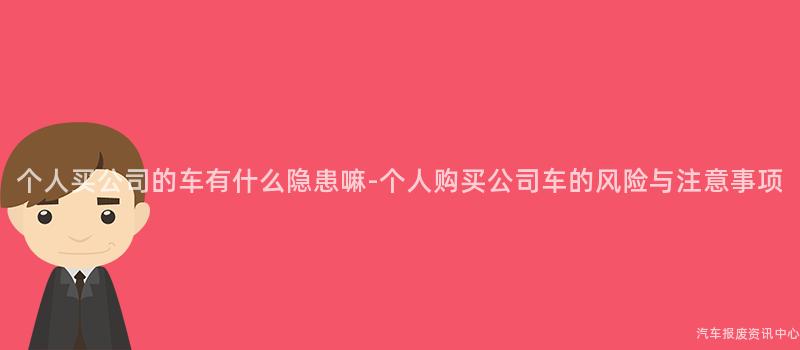 个人买公司的车有什么隐患嘛-个人购买公司车的风险与注意事项