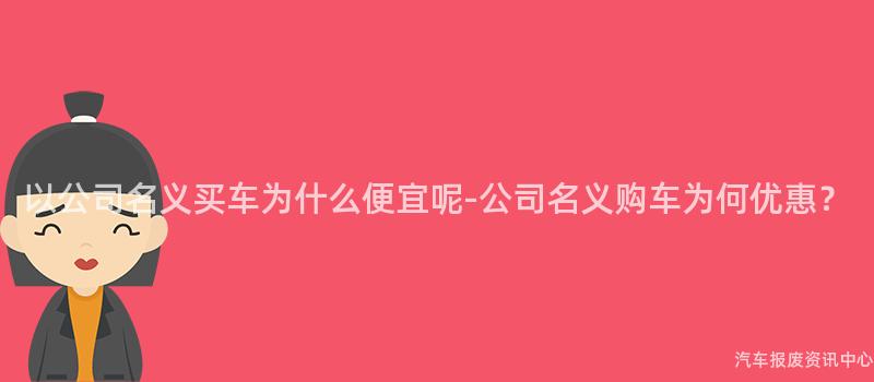 以公司名义买车为什么便宜呢-公司名义购车为何优惠？