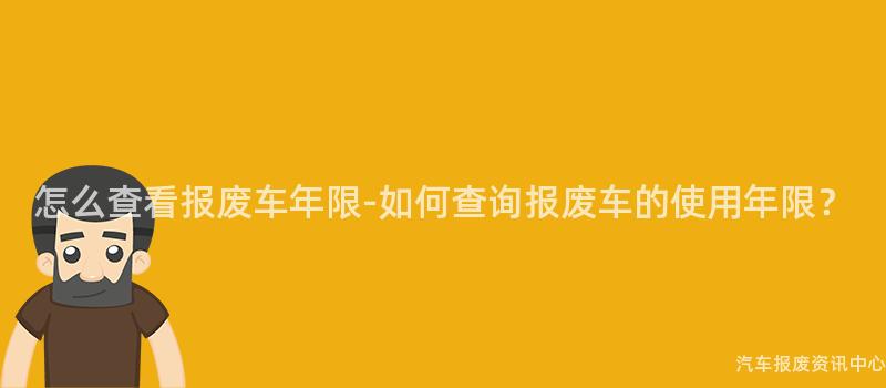 怎么查看报废车年限-如何查询报废车的使用年限？