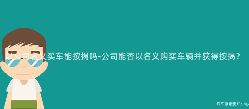 以公司名义买车能按揭吗-公司能否以名义购买车辆并获得按揭？
