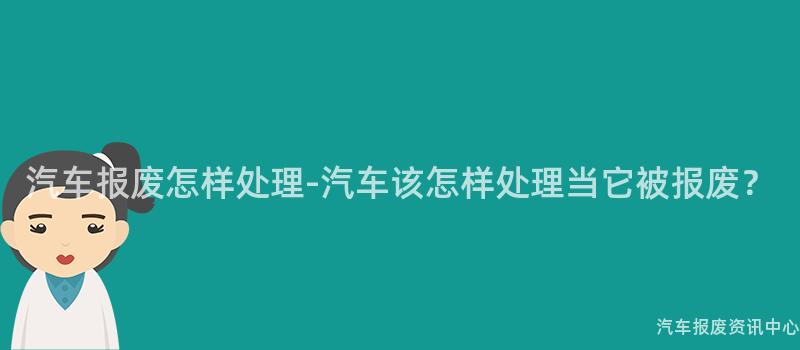汽车报废怎样处理-汽车该怎样处理当它被报废？