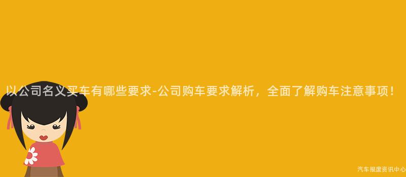以公司名义买车有哪些要求-公司购车要求解析，全面了解购车注意事项！