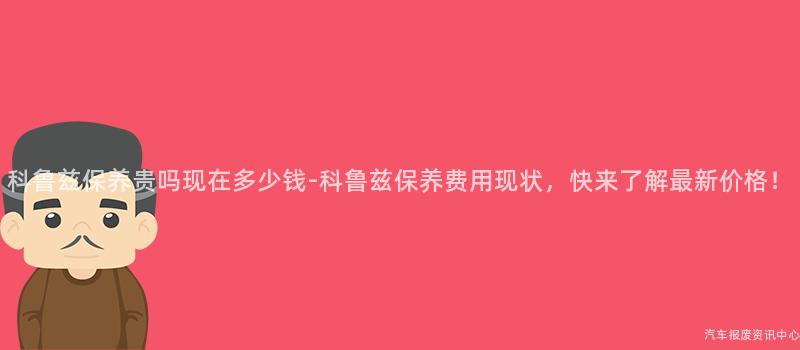科鲁兹保养贵吗现在多少钱-科鲁兹保养费用现状，快来了解最新价格！