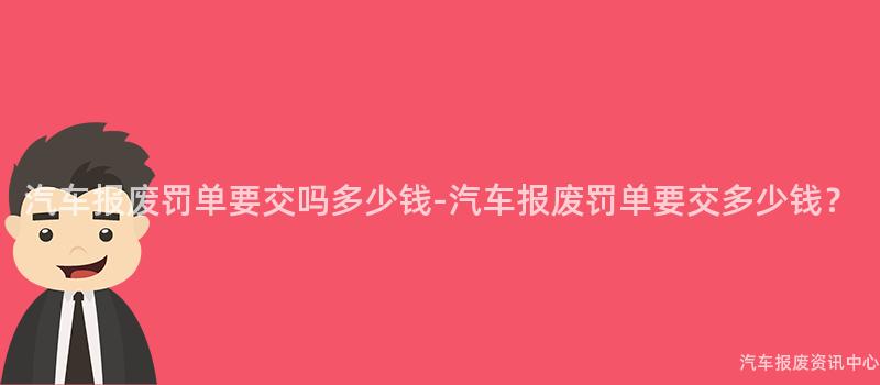 汽车报废罚单要交吗多少钱-汽车报废罚单要交多少钱？