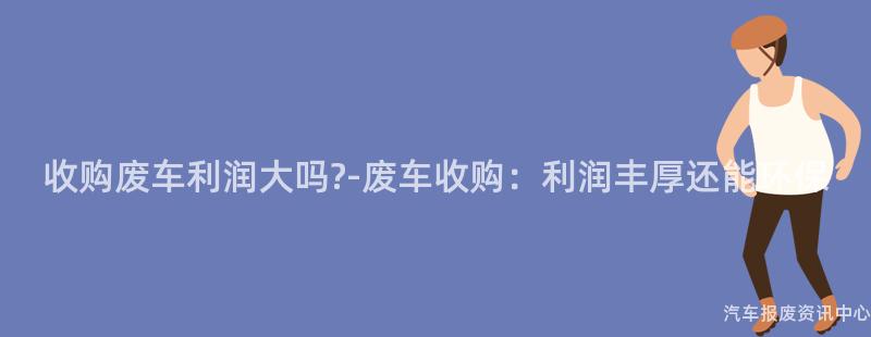 收购废车利润大吗?-废车收购：利润丰厚还能环保