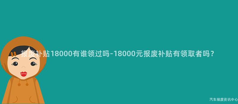 报废补贴18000有谁领过吗-18000元报废补贴有领取者吗？