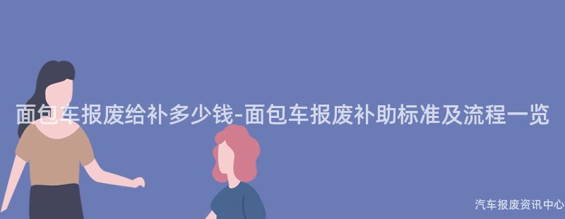 面包车报废给补多少钱-面包车报废补助标准及流程一览