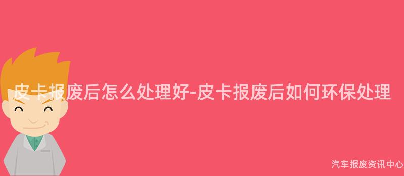 皮卡报废后怎么处理好-皮卡报废后如何环保处理