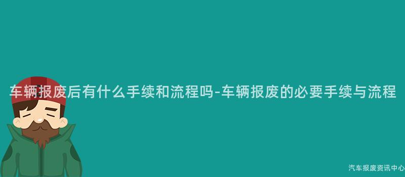 车辆报废后有什么手续和流程吗-车辆报废的必要手续与流程