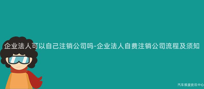 企业法人可以自己注销公司吗-企业法人自费注销公司流程及须知