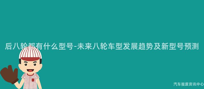 后八轮都有什么型号-未来八轮车型发展趋势及新型号预测