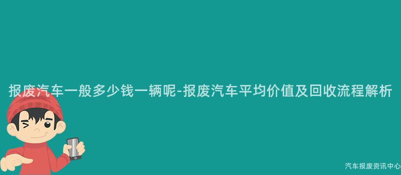 报废汽车一般多少钱一辆呢-报废汽车平均价值及回收流程解析
